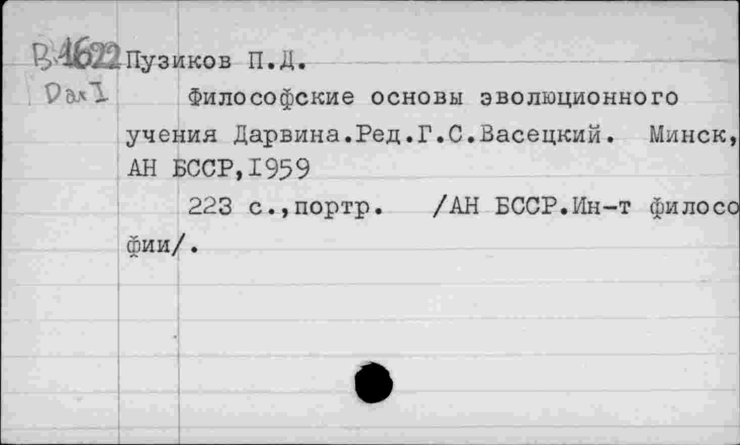 ﻿«Пузиков П.Д.
9^1 Философские основы эволюционного
учения Дарвина.Ред.Г.С.Васецкий. Минск, АН БССР,1959
223 с.,портр. /АН БССР.Ин-т филосо фии/.